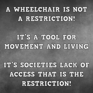 A wheelchair is not a restriction!  It’s a tool for movement and living.  It’s societies lack of access that is the restriction!